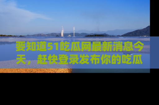 要知道51吃瓜网最新消息今天,赶快登录发布你的吃瓜体验吧!