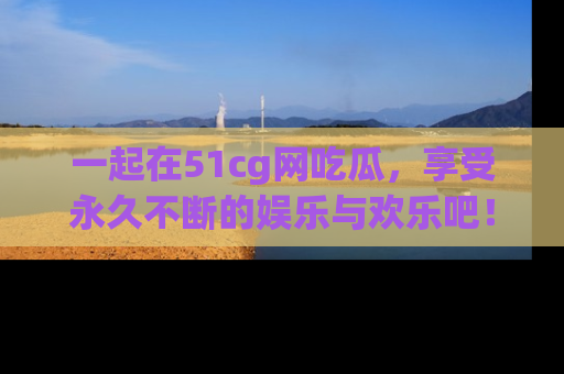 一起在51cg网吃瓜,享受永久不断的娱乐与欢乐吧!