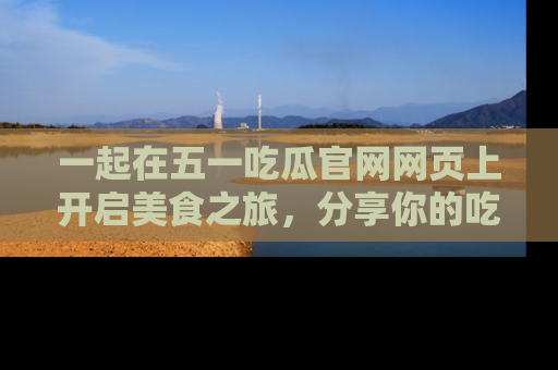 一起在五一吃瓜官网网页上开启美食之旅，分享你的吃瓜故事与精彩瞬间！