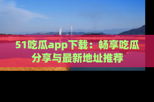 51吃瓜app下载:畅享吃瓜分享与最新地址推荐