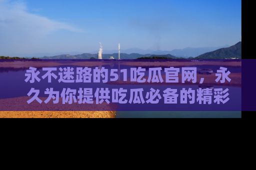 永不迷路的51吃瓜官网，永久为你提供吃瓜必备的精彩资讯