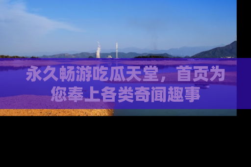 永久畅游吃瓜天堂，首页为您奉上各类奇闻趣事