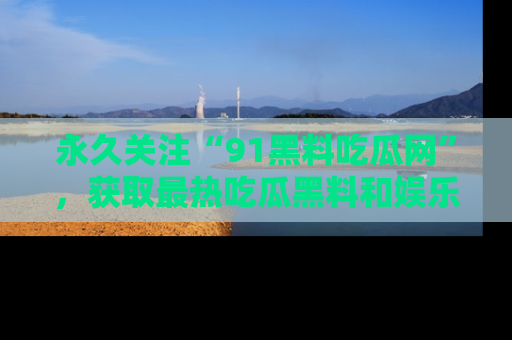 永久关注“91黑料吃瓜网”，获取最热吃瓜黑料和娱乐资讯