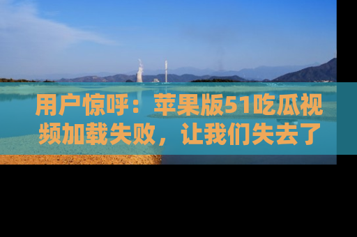 用户惊呼：苹果版51吃瓜视频加载失败，让我们失去了宝贵资源！
