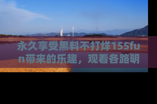 永久享受黑料不打烊155fun带来的乐趣，观看各路明星的内幕故事！