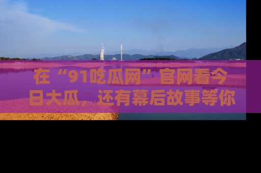 在“91吃瓜网”官网看今日大瓜，还有幕后故事等你来挖掘！