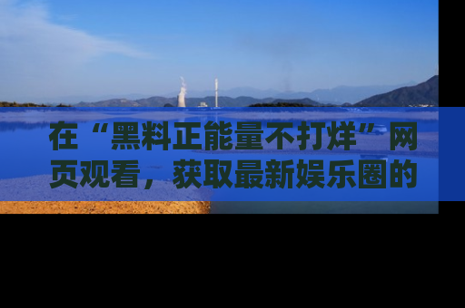 在“黑料正能量不打烊”网页观看，获取最新娱乐圈的正能量与黑料揭秘！