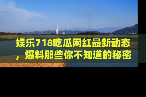 娱乐718吃瓜网红最新动态，爆料那些你不知道的秘密！