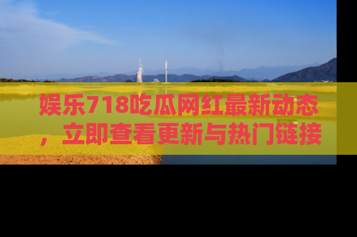 娱乐718吃瓜网红最新动态，立即查看更新与热门链接吧！