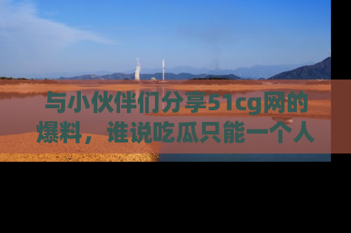 与小伙伴们分享51cg网的爆料，谁说吃瓜只能一个人？
