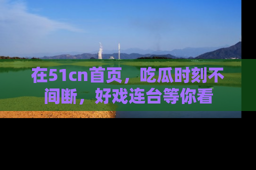 在51cn首页，吃瓜时刻不间断，好戏连台等你看