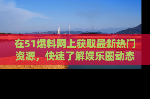 在51爆料网上获取最新热门资源，快速了解娱乐圈动态