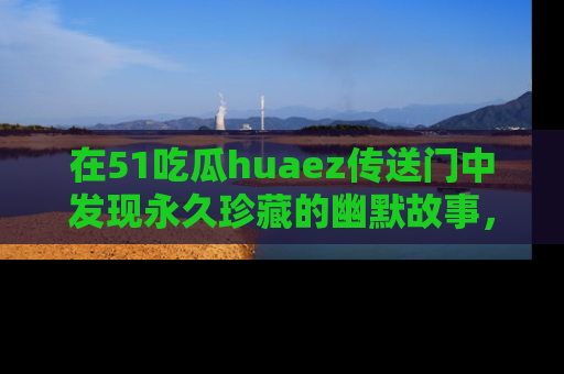 在51吃瓜huaez传送门中发现永久珍藏的幽默故事，瓜友们一起分享欢乐瞬间！