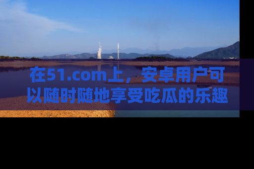 在51.com上，安卓用户可以随时随地享受吃瓜的乐趣！