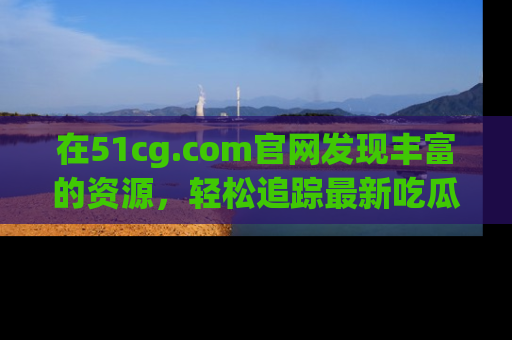 在51cg.com官网发现丰富的资源，轻松追踪最新吃瓜热点