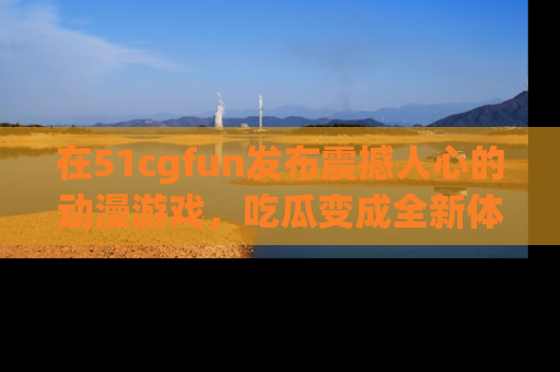 在51cgfun发布震撼人心的动漫游戏，吃瓜变成全新体验