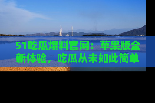 51吃瓜爆料官网:苹果版全新体验,吃瓜从未如此简单