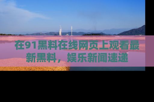 在91黑料在线网页上观看最新黑料，娱乐新闻速递