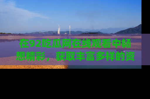 在92吃瓜网在线观看中畅想精彩,获取丰富多样的资源和app功能