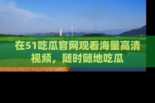在51吃瓜官网观看海量高清视频，随时随地吃瓜