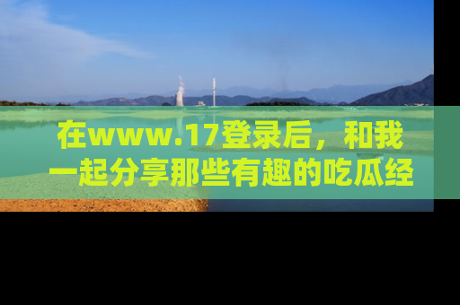 在www.17登录后,和我一起分享那些有趣的吃瓜经历吧!