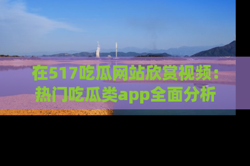 在517吃瓜网站欣赏视频:热门吃瓜类app全面分析