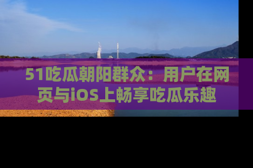 51吃瓜朝阳群众:用户在网页与iOS上畅享吃瓜乐趣