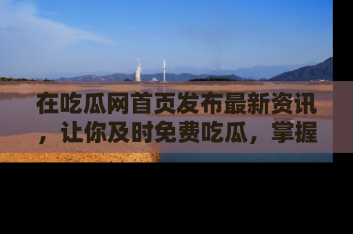 在吃瓜网首页发布最新资讯,让你及时免费吃瓜,掌握热点!