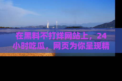 在黑料不打烊网站上,24小时吃瓜,网页为你呈现精彩内幕