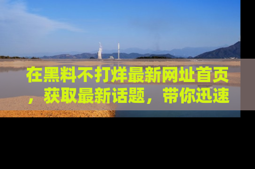 在黑料不打烊最新网址首页,获取最新话题,带你迅速了解娱乐圈大事!