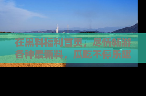 在黑料福利首页，尽情畅游各种最新料，瓜吃不停乐趣无穷！