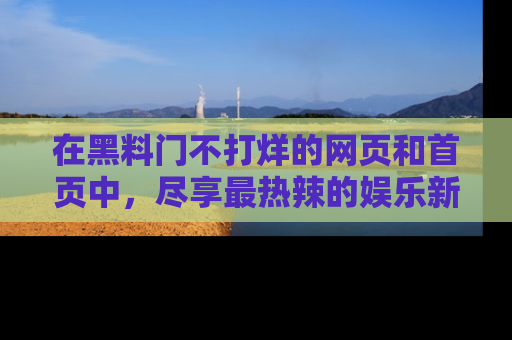 在黑料门不打烊的网页和首页中，尽享最热辣的娱乐新闻与八卦，快来围观！