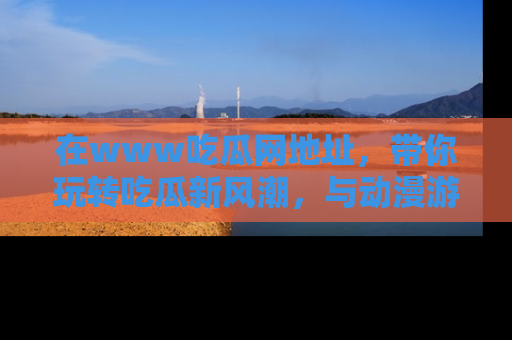 在www吃瓜网地址,带你玩转吃瓜新风潮,与动漫游戏角色共度精彩时光!