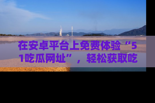 在安卓平台上免费体验“51吃瓜网址”,轻松获取吃瓜新鲜事!
