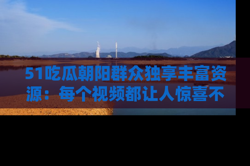 51吃瓜朝阳群众独享丰富资源:每个视频都让人惊喜不已!
