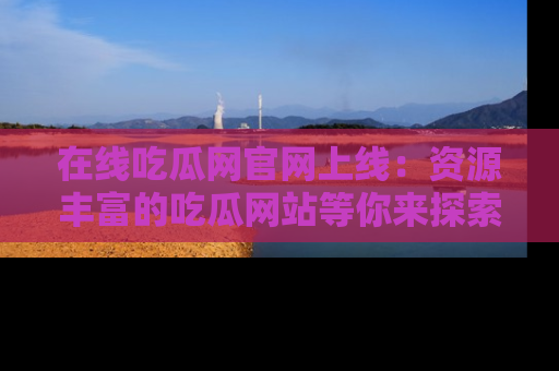 在线吃瓜网官网上线：资源丰富的吃瓜网站等你来探索