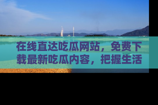 在线直达吃瓜网站,免费下载最新吃瓜内容,把握生活乐趣!
