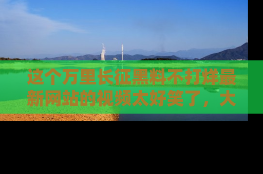 这个万里长征黑料不打烊最新网站的视频太好笑了，大家快来一起看吧！