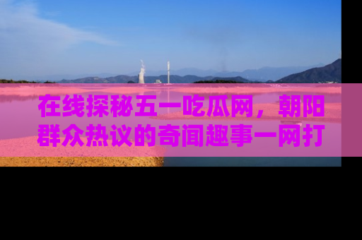 在线探秘五一吃瓜网，朝阳群众热议的奇闻趣事一网打尽
