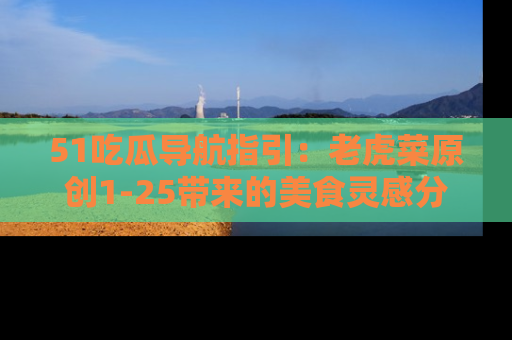 51吃瓜导航指引:老虎菜原创1-25带来的美食灵感分享