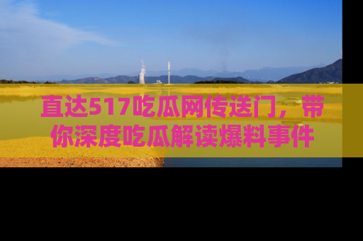 直达517吃瓜网传送门,带你深度吃瓜解读爆料事件