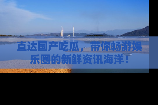 直达国产吃瓜,带你畅游娱乐圈的新鲜资讯海洋!