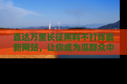 直达万里长征黑料不打烊最新网站,让你成为瓜群众中的资深吃瓜客!