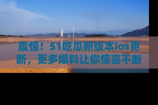 震惊!51吃瓜新版本ios更新,更多爆料让你惊喜不断,赶快来看吧!