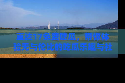 直达17免费吃瓜,带你体验无与伦比的吃瓜乐趣与社区互动