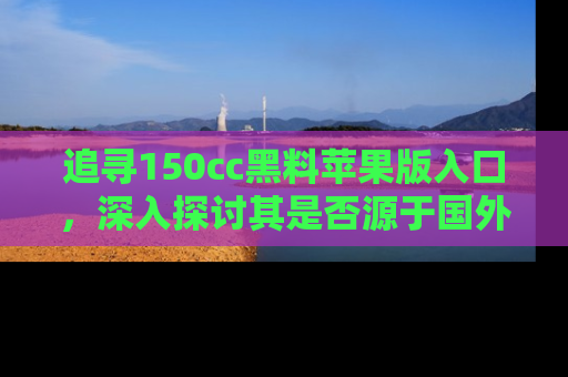 追寻150cc黑料苹果版入口,深入探讨其是否源于国外的传闻