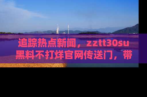 追踪热点新闻,zztt30su黑料不打烊官网传送门,带你进入吃瓜新世界!