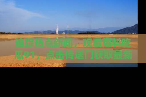 追踪热点新闻，观看爆料吃瓜91，点击传送门获取最新更新！