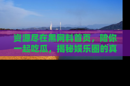 资源尽在黑网料首页，陪你一起吃瓜，揭秘娱乐圈的真实内幕