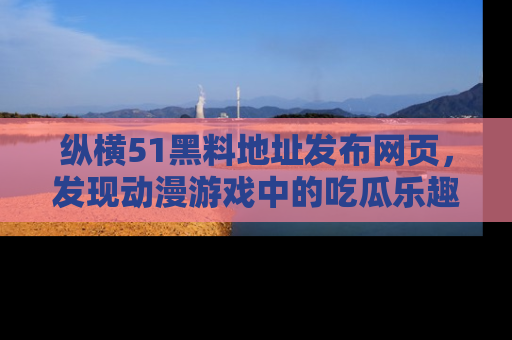 纵横51黑料地址发布网页，发现动漫游戏中的吃瓜乐趣